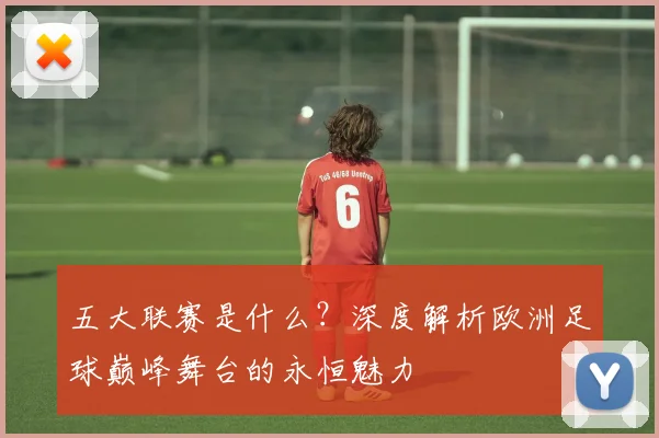 五大联赛是什么？深度解析欧洲足球巅峰舞台的永恒魅力