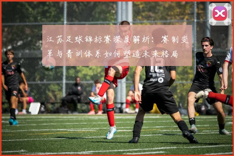 江苏足球锦标赛深度解析：赛制变革与青训体系如何塑造未来格局