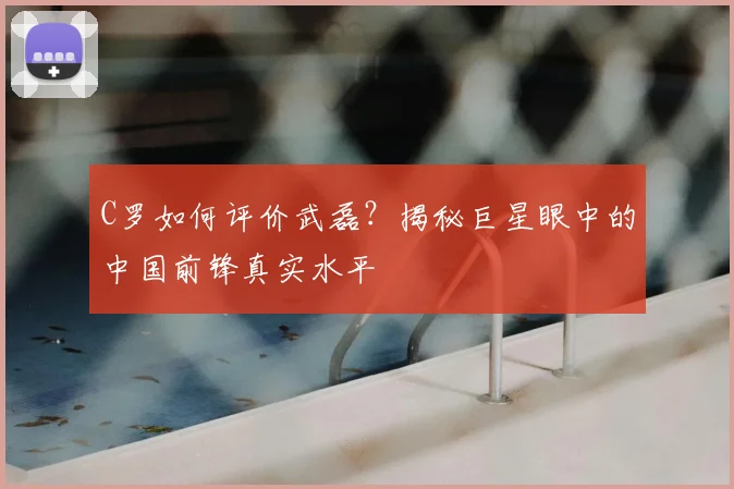 C罗如何评价武磊?揭秘巨星眼中的中国前锋真实水平
