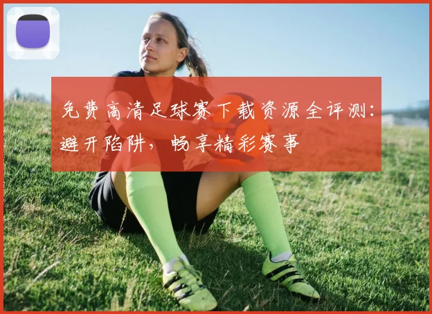 免费高清足球赛下载资源全评测：避开陷阱，畅享精彩赛事