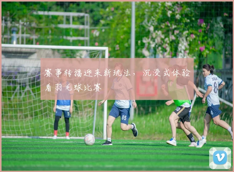赛事转播迎来新玩法，沉浸式体验看羽毛球比赛