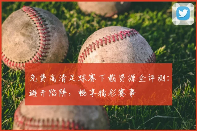 免费高清足球赛下载资源全评测：避开陷阱，畅享精彩赛事