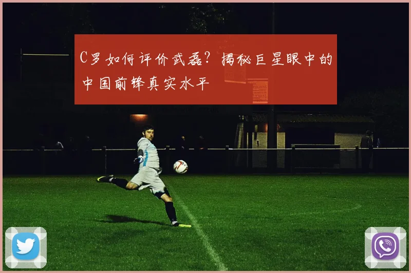 C罗如何评价武磊?揭秘巨星眼中的中国前锋真实水平